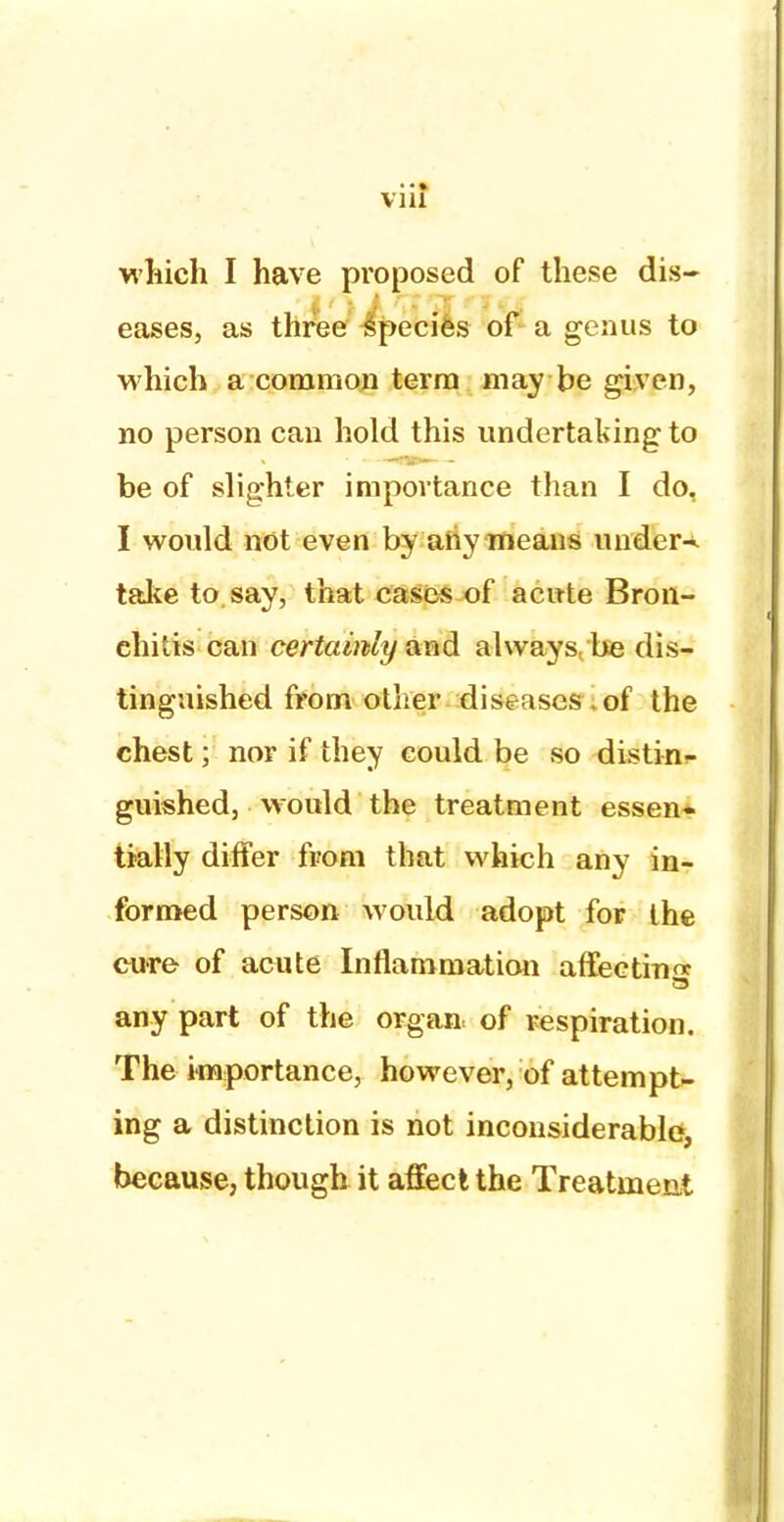 via which I have proposed of these dis- eases, as three species of a genus to which a common terra may be given, no person can hold this undertaking to be of slighter importance than I do, I would not even by any means under-*, take to say, that cases of acute Bron- chitis can certainly and always,'be dis- tinguished from other diseases .of the chest; nor if they could be so distin<- guished, would the treatment essen» tially differ from that which any in- formed person would adopt for the cure of acute Inflammation affecting any part of the orgaa of respiration. The importance, however, of attempt- ing a distinction is not inconsiderable, because, though it affect the Treatment