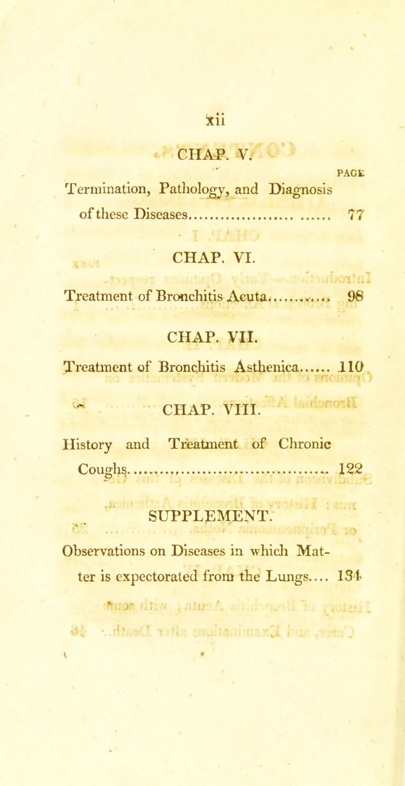 CHAP. V. PAGL Termination, Pathology, and Diagnosis of these Diseases 77 CHAP. VI. Treatment of Bronchitis Acuta* v.... 96 CHAP. VII. Treatment of Bronchitis Asthenica 110 CHAP. VIII. History and Treatment of Chronic Coughs 122 SUPPLEMENT. Observations on Diseases in which Mat- ter is expectorated from the Lungs.... 13%