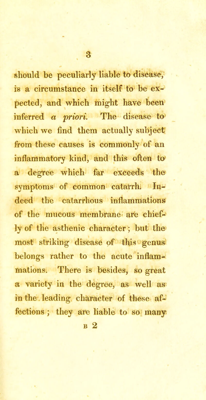 should be peculiarly liable to disease, is a circumstance in itself to be ex- pected, and which might have been inferred a priori. The disease to which we find them actually subject from these causes is commonly of an inflammatory kind, and this often to a degree which far exceeds the symptoms of common catarrh. In- deed the catarrhous inflammations of the mucous membrane are chief- ly of the asthenic character; but the most striking disease of this genus belongs rather to the acute inflam- mations. There is besides, so great a variety in the degree, as well as in the leading character of these af- fections ; they are liable to so many b 2