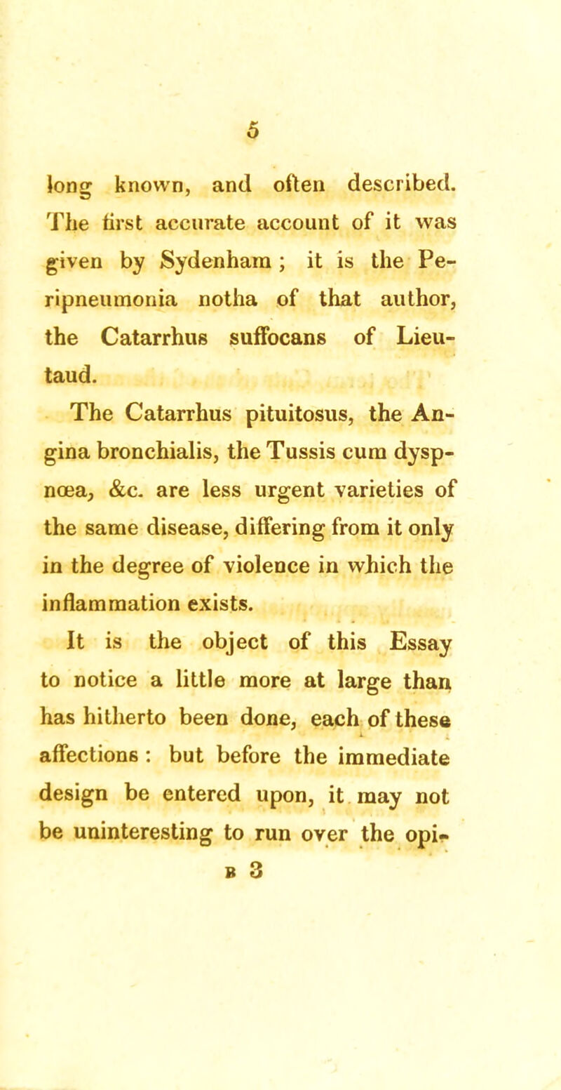 long known, and often described. The first accurate account of it was given by Sydenham ; it is the Pe- ripneumonia notha of that author, the Catarrhus suffocans of Lieu- taud. The Catarrhus pituitosus, the An- gina bronchialis, the Tussis cum dysp- noea, &c. are less urgent varieties of the same disease, differing from it only in the degree of violence in which the inflammation exists. It is the object of this Essay to notice a little more at large than has hitherto been done, each of these affections : but before the immediate design be entered upon, it may not be uninteresting to run over the opi-
