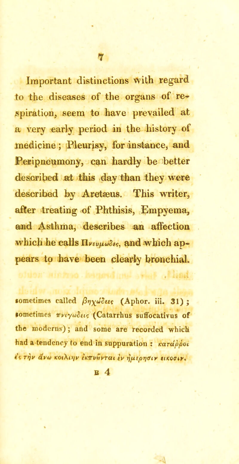 Important distinctions with regard to the diseases of the organs of re- spiration, seem to have prevailed at a very early period in the history of medicine ; Pleurisy, for instance, and P.ecipneumony, can hardly be better described aX this day than they were described by Aretaeus. This writer, after treating of Phthisis, Empyema, and Asthma, describes an affection which he calls Uvsv^Stg, and which ap- pears to have been clearly bronchial. tometimes called fi^uBttt (Aphor. iii. 31) ; lomctimes wiyuhtir, (Catarrhus suffocativus of the moderns); and some are recorded -which had a tendency to end in suppuration : Karuppoi i\ rrjv avto KotXiijv tKirvuvTCit tv rjpisprjffiy ukqow.