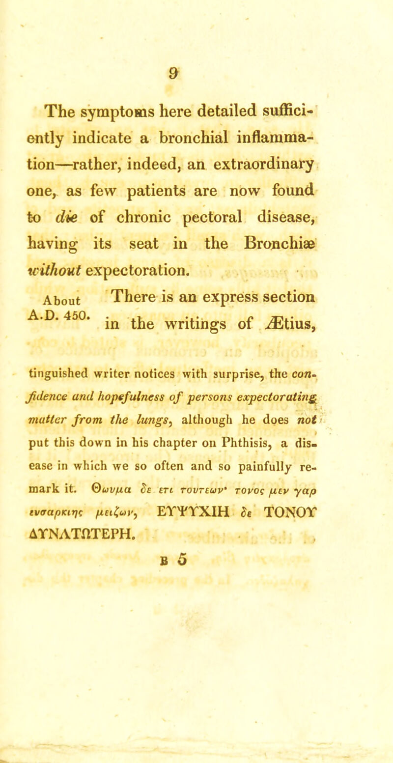 The symptoms here detailed suffici- ently indicate a bronchial inflamma- tion—rather, indeed, an extraordinary one, as few patients are now found to die of chronic pectoral disease, having its seat in the Bronchiae without expectoration. About There is an express section A.D. 450. -n ^ writings of iEtius, tinguished writer notices with surprise, the con- Jidence and hopefulness of persons expectorating, matter from the lungs, although he does not put this down in his chapter on Phthisis, a dis- ease in which we so often and so painfully re- mark it. Quvfza 8e en tovteuv' Toyog ftcv yap tV<rapKtr,i fxet^y, EYYYXIH h TONOY AYNATflTEPH.