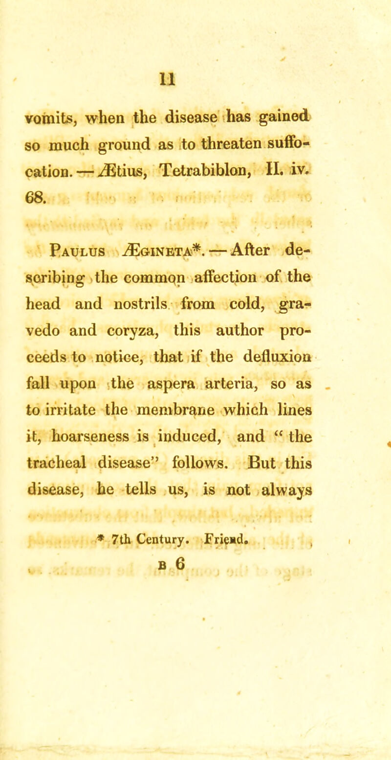 vomits, when the disease has gained so much ground as to threaten suffo- cation. — iEtius, Tetrabiblon, II. iv. 68. Paulus ^Eg-ineta*. — After de- scribing the common affection of the head and nostrils from cold, gra- vedo and coryza, this author pro- ceeds to notice, that if the defluxion fall upon the aspera arteria, so as to irritate the membrane which lines it, hoarseness is induced, and  the tracheal disease'' follows. But this disease, he tells us, is not always * 7th Century. Friend.