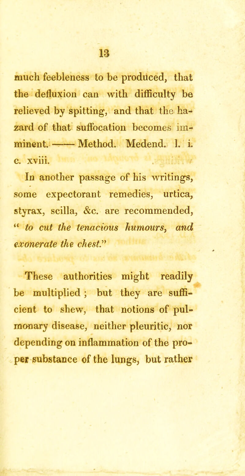 much feebleness to be produced, that the defluxion can with difficulty be relieved by spitting, and that the ha- zard of that suffocation becomes im- minent. Method. Medend. 1. i. c. xviii. In another passage of his writings, some expectorant remedies, urtica, styrax, scilla, &c. are recommended,  to cut the tenacious humours, and exonerate the chest These authorities might readily be multiplied ; but they are suffi- cient to shew, that notions of pul- monary disease, neither pleuritic, nor depending on inflammation of the pro- per substance of the lungs, but rather