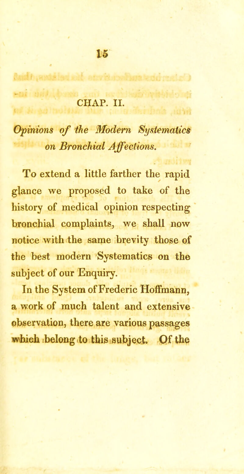 CHAP. II. Opinions of the Modern Systematics on Bronchial Affections. To extend a little farther the rapid glance we proposed to take of the history of medical opinion respecting bronchial complaints, we shall now notice with the same brevity those of the best modern Systematics on the subject of our Enquiry. In the System of Frederic Hoffmann, a work of much talent and extensive observation, there are various passages which :belong .to this subject. Of the