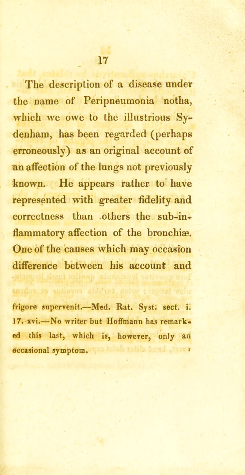 The description of a disease under the name of Peripneumonia notha, which we owe to the illustrious Sy- denham, has been regarded (perhaps erroneously) as an original account of an affection of the lungs not previously known. He appears rather to have represented with greater fidelity and correctness than others the sub-in- flammatory affection of the bronchise. One of the causes which may occasion difference between his account and frigore supervenit.—Med. Rat. Syst. sect. i. 17. xvi.—No writer but Hoffmann has remark- ed this last, which is, howcTer, only an occasional symptom. J