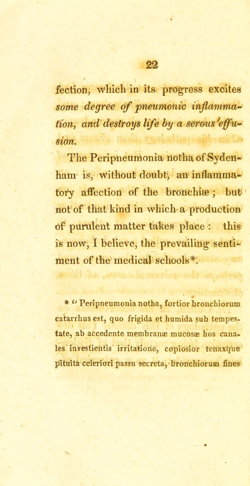 fection, which in its progress excites some degree of pneumonic inflamma- tion, and destroys life by a serous'effu- sion. The Peripneumonia notha of Syden- ham is, without doubt, an inflamma- tory affection of the bronchia? ; but not of that kind in which a production of purulent matter takes place : this is now, I believe, the prevailing senti- ment of the medical schools* * ° Peripneumonia notha, fortior bronchiorum catarrhus est, quo frigida et humida sub tempes- tate, ab accedente membranae mucosas hos cana- les investiehtis irritatione, copiosior tenaxque pituita ccleriori passu secreta, bronchiorum fines