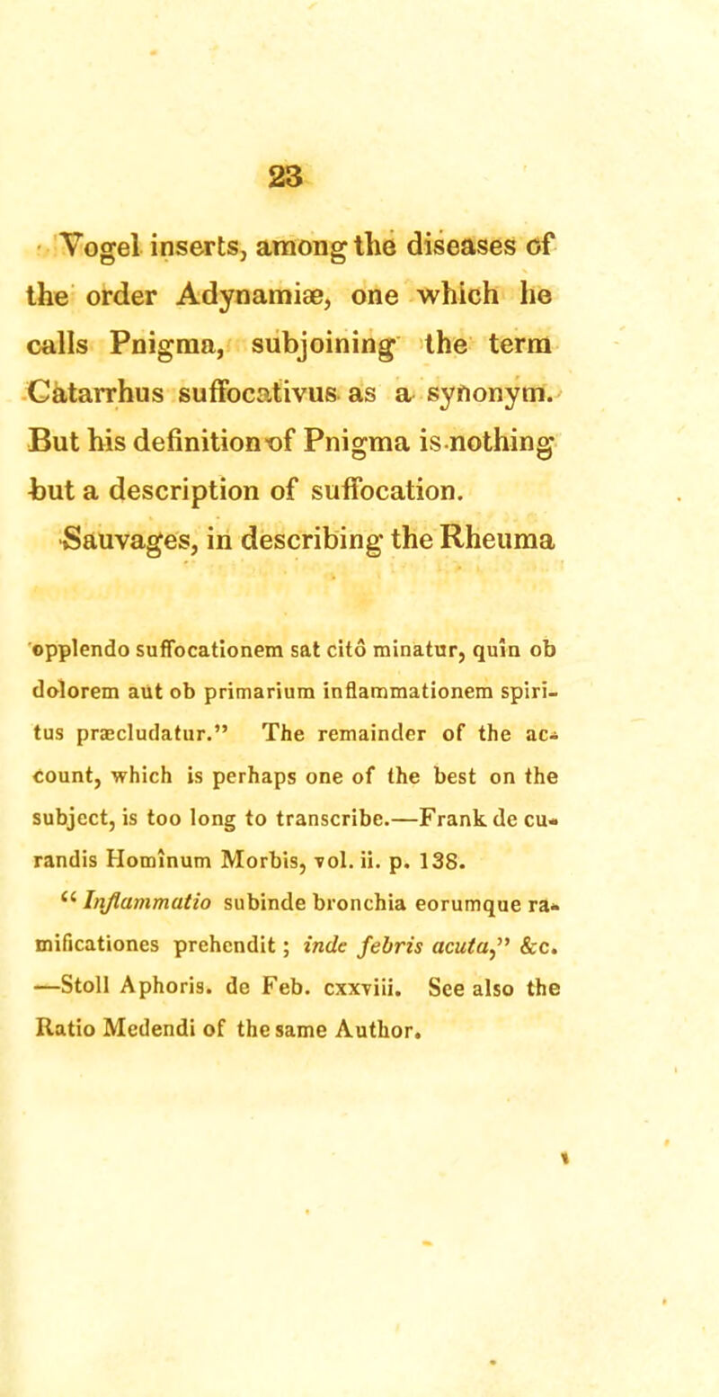 Vogel inserts, among the diseases of the order Adynamiae, one which he calls Pnigma, subjoining the terra Catarrhus suffocativus as a synonym. But his definition *of Pnigma is nothing but a description of suffocation. •Sauvages, in describing the Rheuma opplendo suffocationem sat cito minatur, quia ob dolorem aut ob primarium inflammationem spiri- tus prascludatur. The remainder of the ac* count, which is perhaps one of the best on the subject, is too long to transcribe.—Frank de cu- randis Homlnum Morbis, vol. ii. p. 138.  Inflammatio subinde bronchia eorumque ra* mificationes prehendit; inde febris acuta, &c. —Stoll Aphoris. de Feb. cxxviii. See also the Ratio Medendi of the same Author.