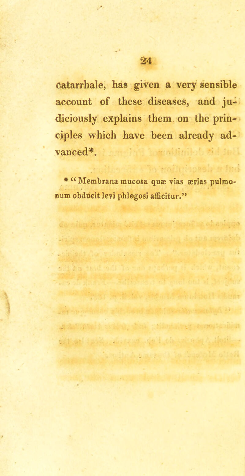 catarrhale, has given a very sensible account of these diseases, and ju- diciously explains them on the prin- ciples which have been already ad- vanced*. *  Membrana mucosa quae vias aerias pulmo- num obducit levi phlogosi afficitur.