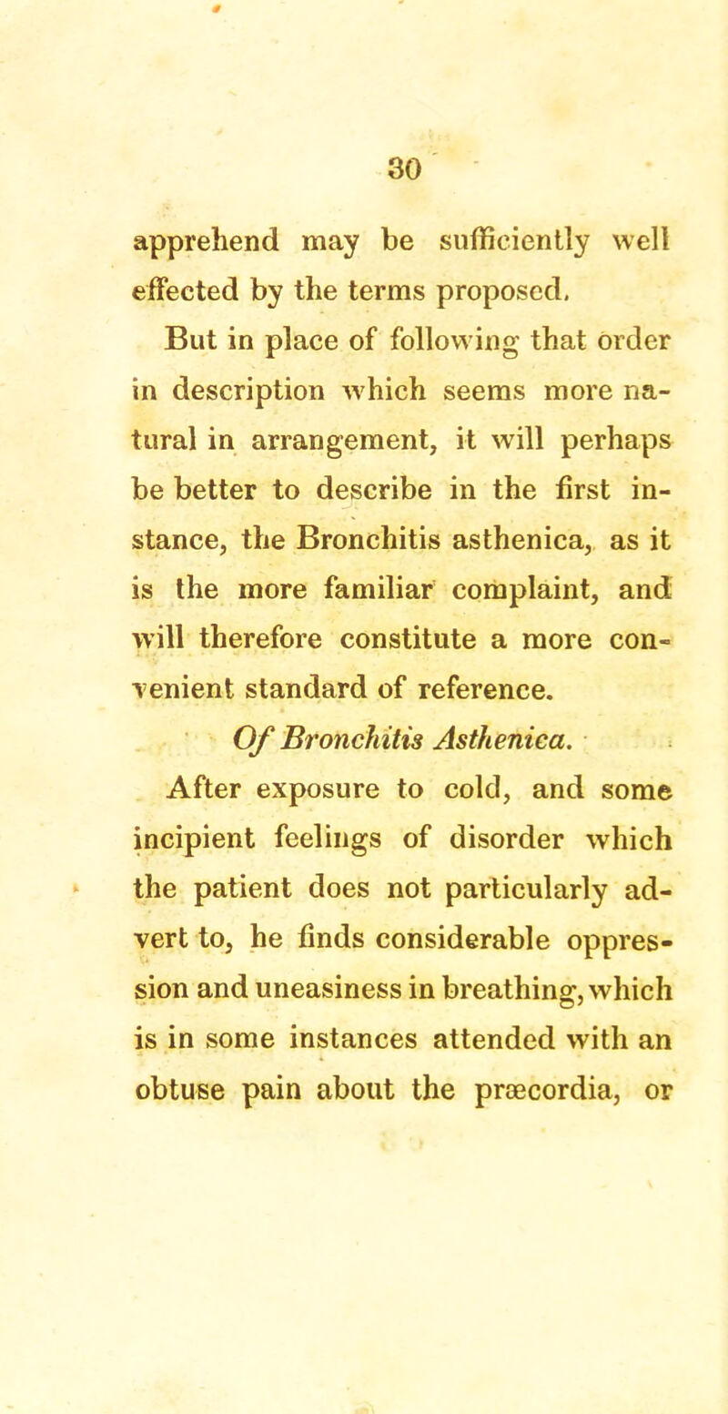 apprehend may be sufficiently well effected by the terms proposed, But in place of following that Order in description which seems more na- tural in arrangement, it will perhaps be better to describe in the first in- stance, the Bronchitis asthenica, as it is the more familiar complaint, and will therefore constitute a more con- venient standard of reference. Of Bronchitis Asthenica. After exposure to cold, and some incipient feelings of disorder which the patient does not particularly ad- vert to, he finds considerable oppres- sion and uneasiness in breathing, which is in some instances attended with an obtuse pain about the proecordia, or