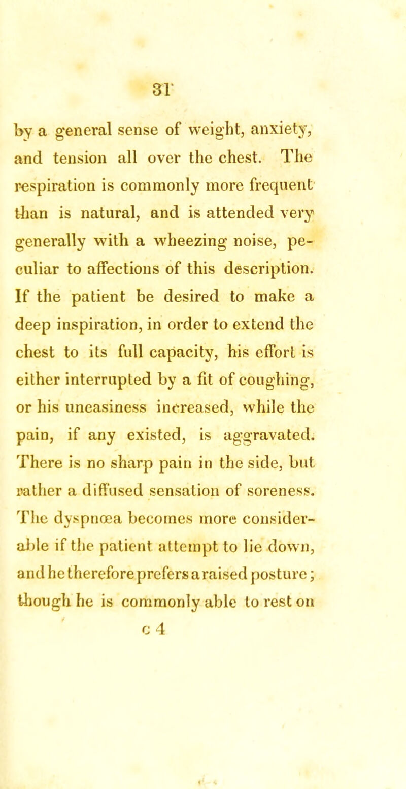 by a general sense of weight, anxiety, and tension all over the chest. The respiration is commonly more frequent than is natural, and is attended very generally with a wheezing noise, pe- culiar to affections of this description. If the patient be desired to make a deep inspiration, in order to extend the chest to its full capacity, his effort is either interrupted by a fit of coughing, or his uneasiness increased, while the pain, if any existed, is aggravated. There is no sharp pain in the side, but rather a diffused sensation of soreness. The dyspnoea becomes more consider- able if the patient attempt to lie down, and he therefore prefers a raised posture; though he is commonly able to rest on g 4