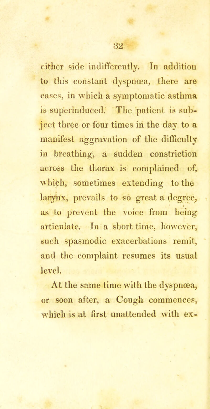 either side indifferently. In addition to this constant dyspnoea, there are cases, in which a symptomatic asthma is superinduced. The patient is sub- ject three or four times in the day to a manifest aggravation of the difficulty in breathing, a sudden constriction across the thorax is complained of, which, sometimes extending to the larynx, prevails to so great a degree, as to prevent the voice from being articulate. In a short time, however, such spasmodic exacerbations remit, and the complaint resumes its usual level. At the same time with the dyspnoea, or soon after, a Cough commences, which is at first unattended with ex-