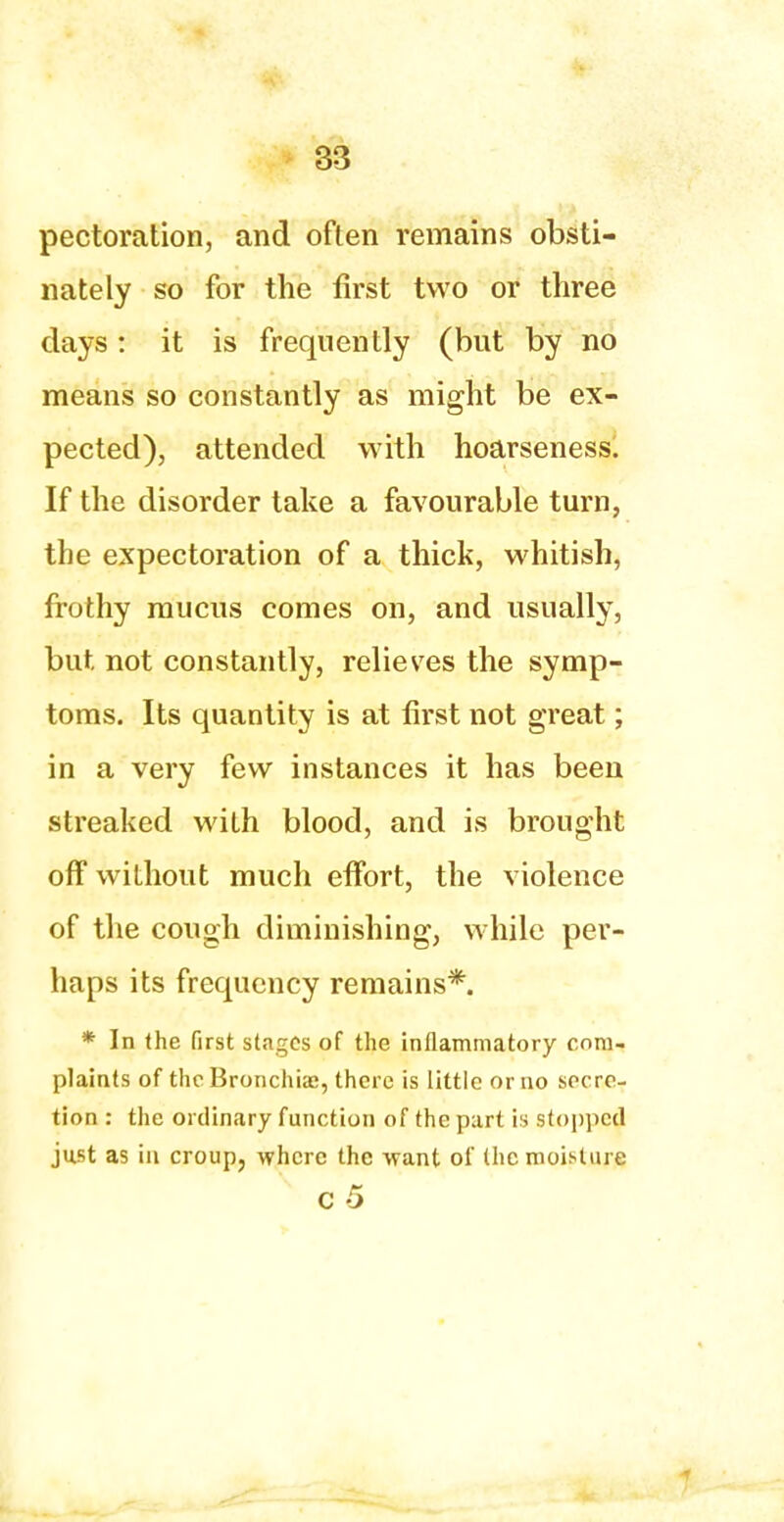 pectoration, and often remains obsti- nately so for the first two or three days: it is frequently (but by no means so constantly as might be ex- pected), attended with hoarseness. If the disorder take a favourable turn, the expectoration of a thick, whitish, frothy mucus comes on, and usually, but not constantly, relieves the symp- toms. Its quantity is at first not great; in a very few instances it has been streaked with blood, and is brought off without much effort, the violence of the cough diminishing, while per- haps its frequency remains*. * In the first stages of the inflammatory com- plaints of the Bronchiae, there is little or no secre- tion : the ordinary function of the part is stopped just as in croup, where the want of (he moisture