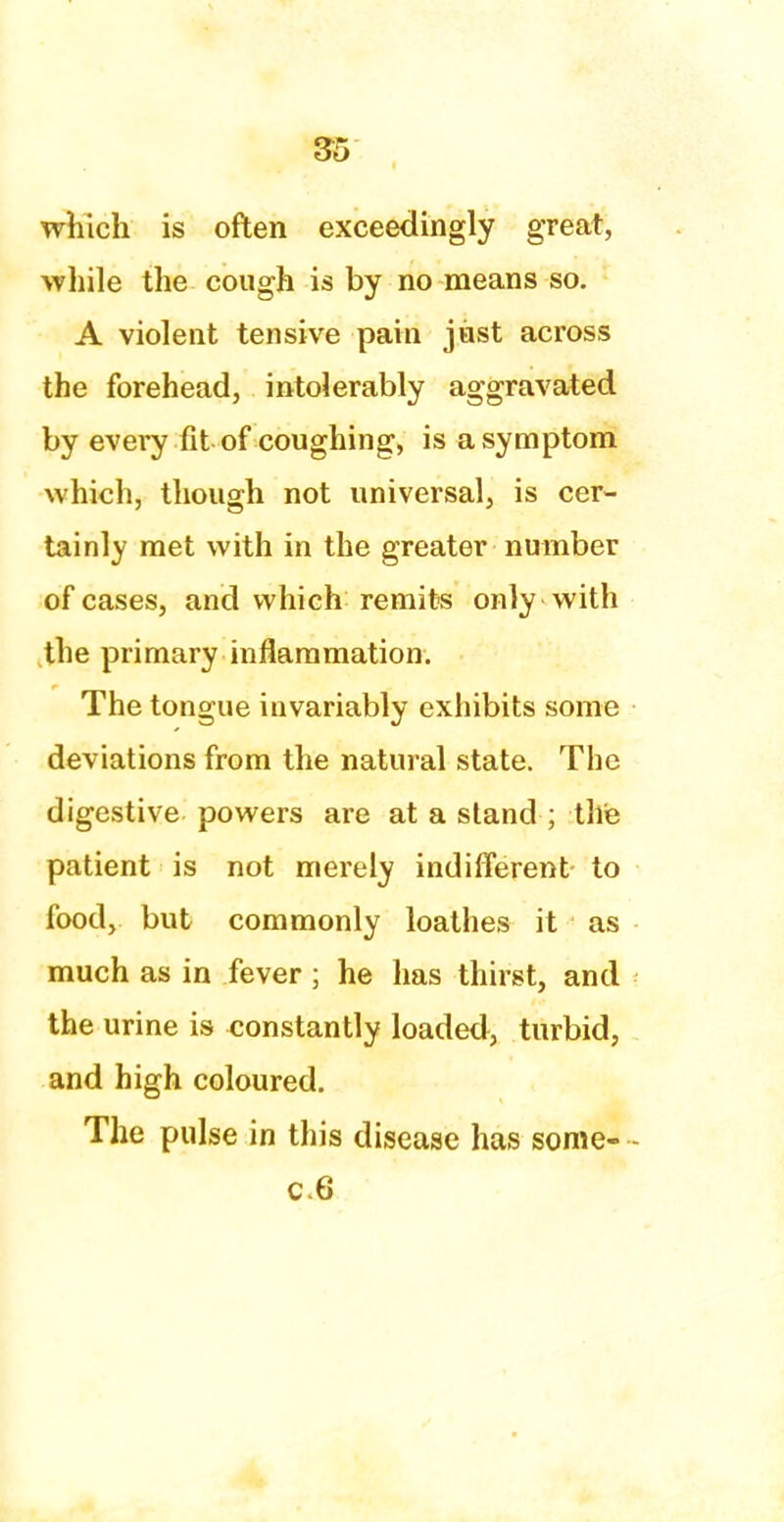 which is often exceedingly great, while the cough is by no means so. A violent tensive pain just across the forehead, intolerably aggravated by every fit of coughing, is a symptom which, though not universal, is cer- tainly met with in the greater number of cases, and which remits only with the primary inflammation. The tongue invariably exhibits some deviations from the natural state. The digestive powers are at a stand ; the patient is not merely indifferent- to food, but commonly loathes it as much as in fever ; he has thirst, and the urine is constantly loaded, turbid, and high coloured. The pulse in this disease has some- - c.6