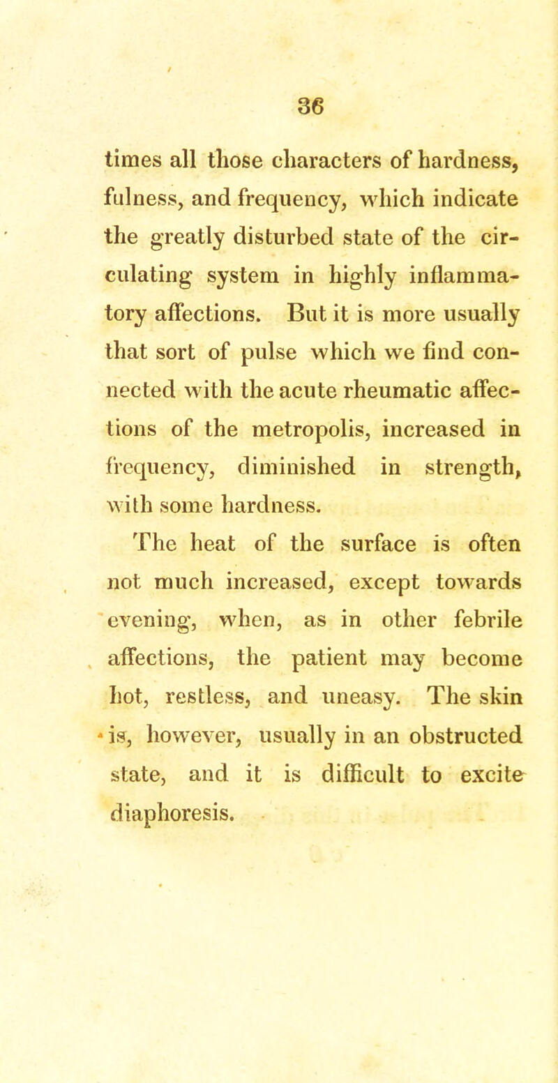 times all those characters of hardness, fulness, and frequency, which indicate the greatly disturbed state of the cir- culating system in highly inflamma- tory affections. But it is more usually that sort of pulse which we find con- nected with the acute rheumatic affec- tions of the metropolis, increased in frequency, diminished in strength, with some hardness. The heat of the surface is often not much increased, except towards evening, when, as in other febrile affections, the patient may become hot, restless, and uneasy. The skin * is, however, usually in an obstructed state, and it is difficult to excite diaphoresis.