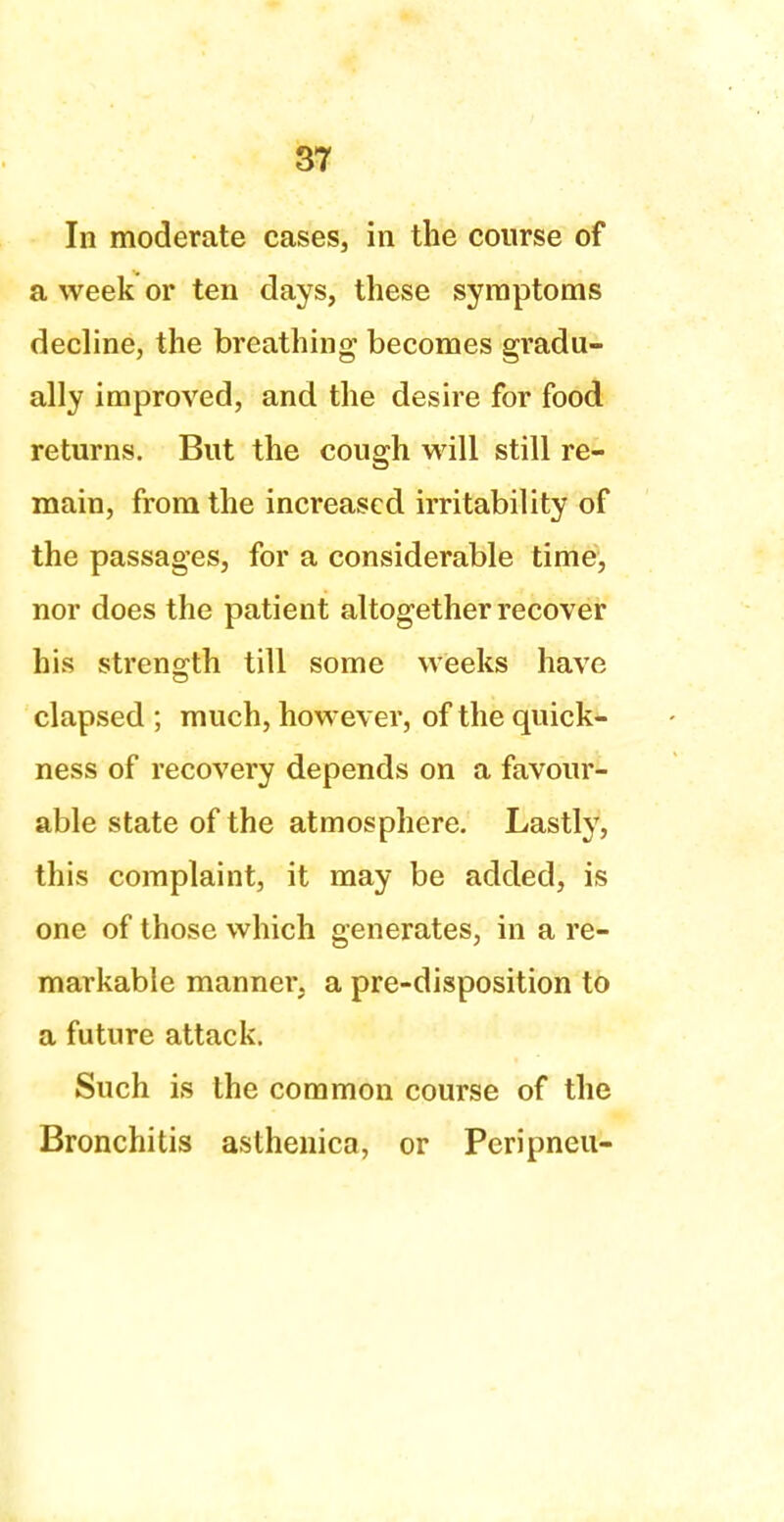 In moderate cases, in the course of a week or ten days, these symptoms decline, the breathing becomes gradu- ally improved, and the desire for food returns. But the cough will still re- main, from the increased irritability of the passages, for a considerable time, nor does the patient altogether recover his strength till some weeks have elapsed ; much, however, of the quick- ness of recovery depends on a favour- able state of the atmosphere. Lastly, this complaint, it may be added, is one of those which generates, in a re- markable manner, a pre-disposition to a future attack. Such is the common course of the Bronchitis asthenica, or Peripneu-