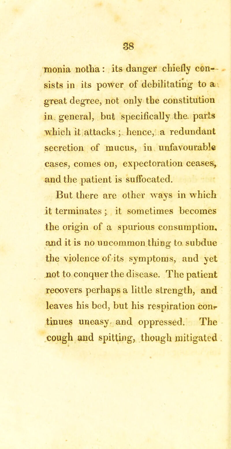 monia notha : its danger chiefly con- sists in its power of debilitating to a great degree, not only the constitution in. general, but specifically the. parts which it attacks ;. hence, a redundant secretion of mucus, in unfavourable cases, comes on, expectoration ceases, and the patient is suffocated. But there are other ways in which it terminates ; it sometimes becomes the origin of a spurious consumption, and it is no uncommon thing to subdue the violence of its symptoms, and yet not to conquer the disease. The patient recovers perhaps a little strength, and leaves his bed, but his respiration conr tinues uneasy, and oppressed. The cough and spitting, though mitigated