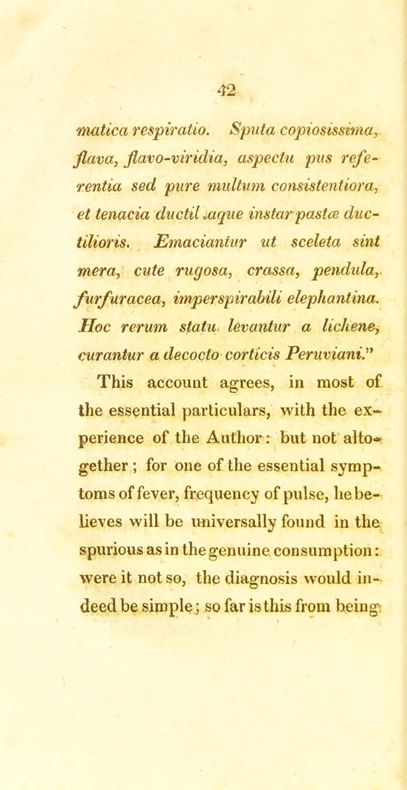 viatica respiratio. Sputa copiosissima, flava, flavo-viridia, aspectu pus refe- rentia sed pure midtum consistentiora, et tenacia ductil »aque instarpastce duc- tilioris. Emaciantur ut sceleta sint mera, cute rugosa, crassa, pendida, furfuracea, imperspirabili elephantina. Hoc rerum statu, levantur a lichene, curantur a decocto corticis Peruviani. This account agrees, in most of the essential particulars, with the ex- perience of the Author: but not alto* gether ; for one of the essential symp- toms of fever, frequency of pulse, he be- lieves will be universally found in the spurious as in the genuine consumption: were it not so, the diagnosis would in- deed be simple; so far is this from heing: