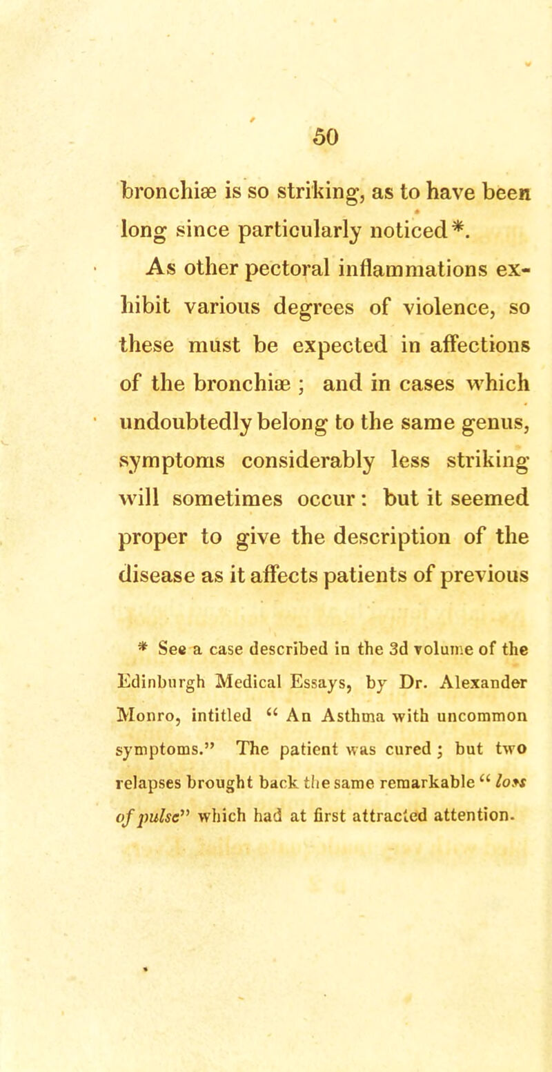 bronchise is so striking, as to have been long since particularly noticed*. As other pectoral inflammations ex- hibit various degrees of violence, so these must be expected in affections of the bronchiae ; and in cases which undoubtedly belong to the same genus, symptoms considerably less striking will sometimes occur: but it seemed proper to give the description of the disease as it affects patients of previous * See a case described in the 3d rolume of the Edinburgh Medical Essays, by Dr. Alexander Monro, intitled  An Asthma with uncommon symptoms. The patient was cured; but two relapses brought back the same remarkable  Ion of pulse which had at first attracted attention.