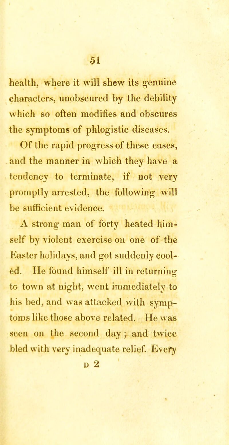 health, where it will shew its genuine characters, unobscured by the debility which so often modifies and obscures the symptoms of phlogistic diseases. Of the rapid progress of these cases, and the manner in which they have a tendency to terminate, if not very promptly arrested, the following will be sufficient evidence. A strong man of forty heated him- self by violent exercise on one of the Easter holidays, and got suddenly cool- ed. He found himself ill in returning: to town at night, went immediately to his bed, and was attacked with symp- toms like those above related. He was seen on the second day ; and twice bled with very inadequate relief. Every