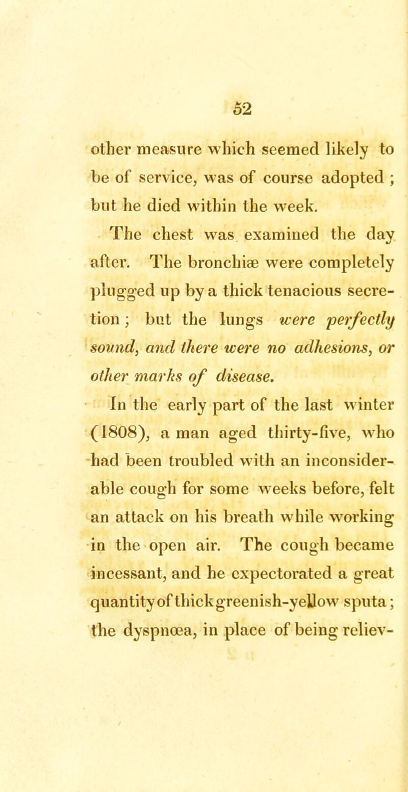 other measure which seemed likely to be of service, was of course adopted ; but he died within the week. The chest was examined the day after. The bronchiae were completely plugged up by a thick tenacious secre- tion ; but the lungs were 'perfectly sound, and there were no adhesions, or other marks of disease. In the early part of the last winter (1808), a man aged thirty-five, who had been troubled with an inconsider- able cough for some weeks before, felt an attack on his breath while working in the open air. The cough became incessant, and he expectorated a great quantity of thick greenish-yeUow sputa; the dyspnoea, in place of being reliev-