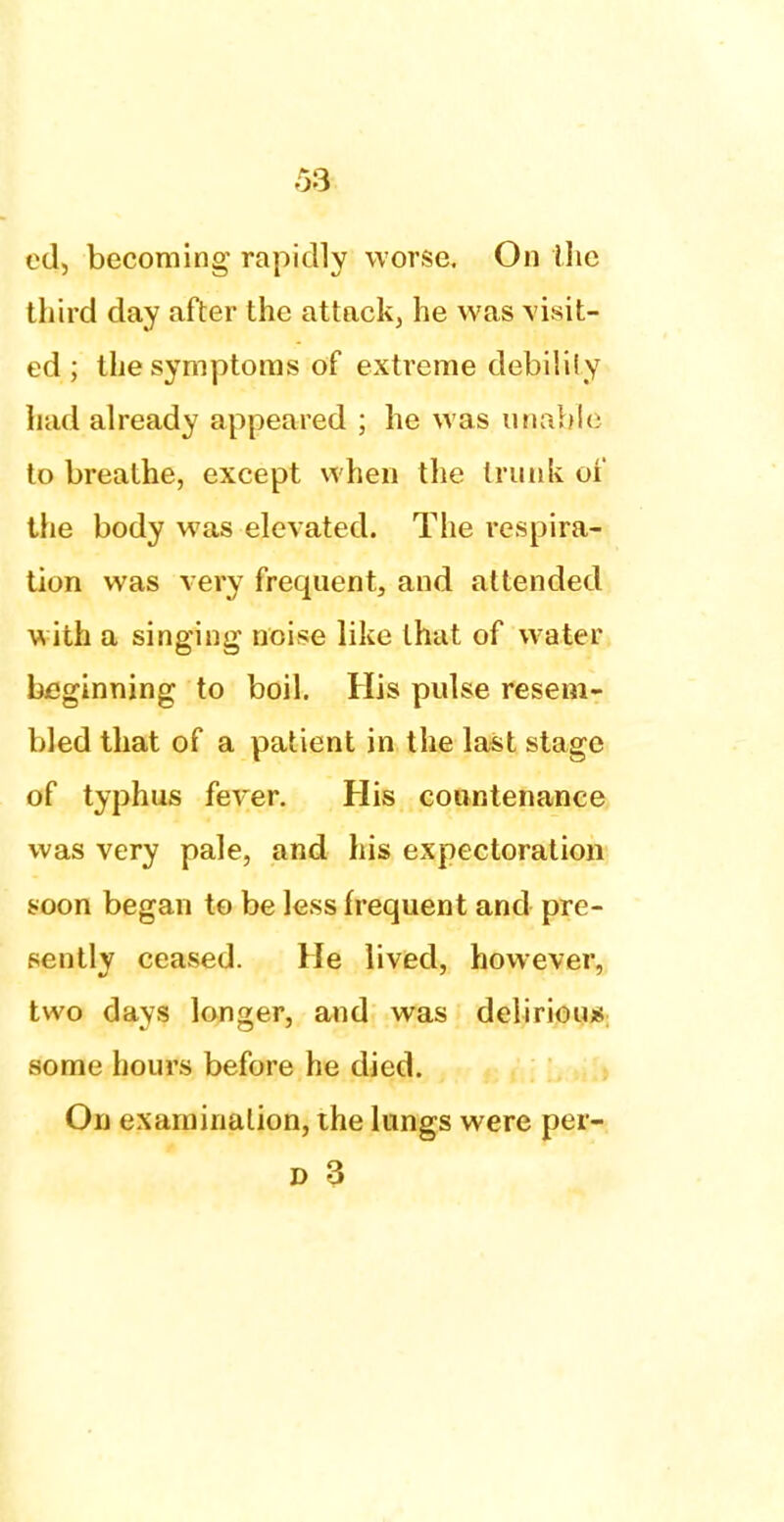 ed, becoming rapidly worse. On the third day after the attack, he was visit- ed ; the symptoms of extreme debility had already appeared ; he was unable to breathe, except when the trunk of the body was elevated. The respira- tion was very frequent, and attended Vs 'iih a singing noise like that of water beginning to boil. His pulse resem- bled that of a patient in the last stage of typhus fever. His countenance was very pale, and his expectoration soon began to be less frequent and pre- sently ceased. He lived, however, two days longer, and was deliriou* some hours before he died. On examination, the lungs were per-