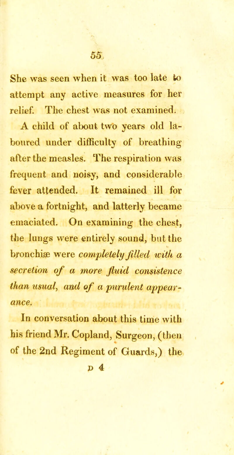 She was seen when it was too late to attempt any active measures for her relief. The chest was not examined. A child of about two years old la- boured under difficulty of breathing after the measles. The respiration was frequent and noisy, and considerable fever attended. It remained ill for above a fortnight, and latterly became emaciated. On examining the chest, the lungs were entirely sound, but the bronchia? were completely filled with a secretion of a more fluid consistence than usual, and of a purulent appear- ance. In conversation about this time with his friend Mr. Copland, Surgeon, (then of the 2nd Regiment of Guards,) the