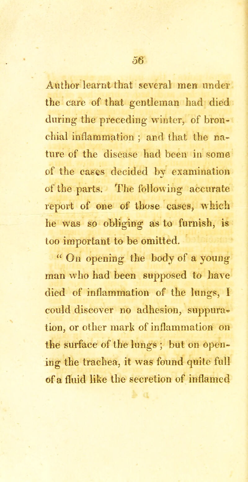 ■56 Author learnt that several men under the care of that gentleman had died during the preceding winter, of bron- chial inflammation ; and that the na- ture of the disease had been in some of the cases decided by examination of the parts. The following accurate report of one of those eases* which he was so obliging as to furnish, is too important to be omitted.  On opening the body of a young man who had been supposed to have died of inflammation of the lungs, I could discover no adhesion, suppura- tion, or other mark of inflammation on the surface of the lungs ; but on open- ing the trachea, it was found quite full of a fluid like the secretion of inflamed