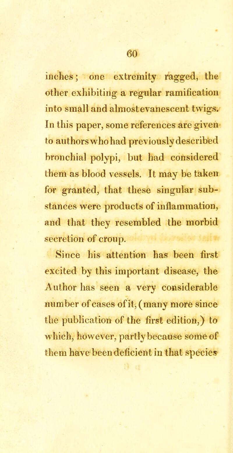 inches; one extremity ragged, the other exhibiting a regular ramification into small and almostevanescent twigs. In this paper, some references are given to authors who had previously described bronchial polypi, but had considered ihem as blood vessels. It may be taken for granted, that these singular sub- stances were products of inflammation, and that they resembled the morbid secretion of croup. Since his attention has been first excited by this important disease, the Author has seen a very considerable number of cases of it, (many more since the publication of the first edition,) to which, however, partly because some of them have been deficient in that species