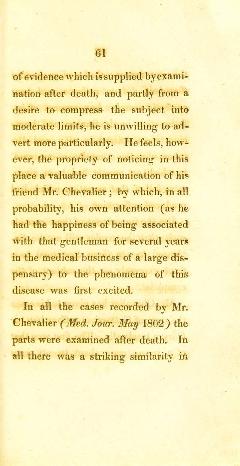 of evidence which issupplied by exami- nation after death, and partly from a desire to compress the subject into moderate limits, he is unwilling to ad- vert more particularly. He feels, how- ever, the propriety of noticing in this place a valuable communication of his friend Mr. Chevalier; by which, in all probability, his own attention (as he had the happiness of being associated with that gentleman for several years in the medical business of a large dis- pensary) to the phenomena of this disease was first excited. In all the cases recorded by Mr. Chevalier (Med. Jour. May 1802) the parts were examined after death. In all there was a striking similarity in.