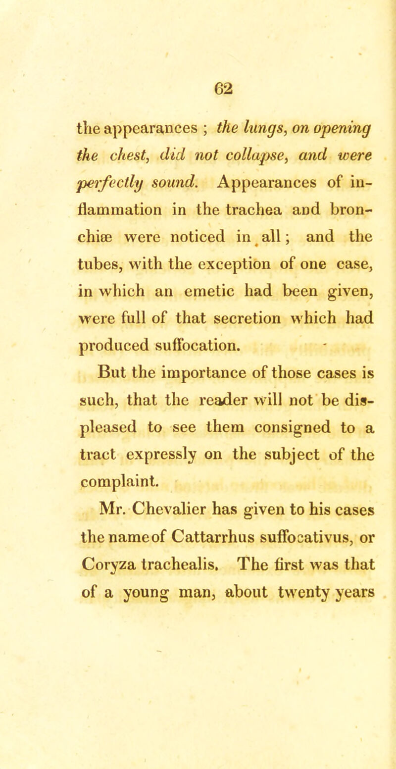 the appearances ; the lungs, on opening the chest, did not collapse, and were perfectly sound. Appearances of in- flammation in the trachea aDd bron- chiee were noticed in all; and the tubes, with the exception of one case, in which an emetic had been given, were full of that secretion which had produced suffocation. But the importance of those cases is such, that the reader will not be dis- pleased to see them consigned to a tract expressly on the subject of the complaint. Mr. Chevalier has given to his cases the name of Cattarrhus sufFocativus, or Coryza trachealis. The first was that of a young man, about twenty years