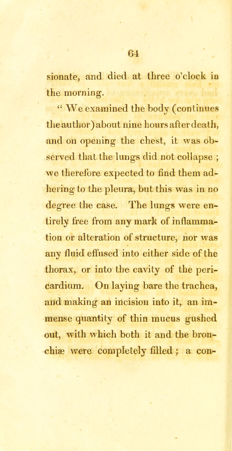 sionate, and died at three o'clock in the morning.  We examined the body (continues the author) about nine hours after death, and on opening the chest, it was ob- served that the lungs did not collapse ; we therefore expected to find them ad- hering to the pleura, but this was in no degree the case. The lungs were en- tirely free from any mark of inflamma- tion or alteration of structure, nor was any fluid effused into either side of the thorax, or into the cavity of the peri- cardium. On laying bare the trachea, and making an incision into it, an im- mense quantity of thin mucus gushed out, with which both it and the bron- chia? were completely filled; a con-