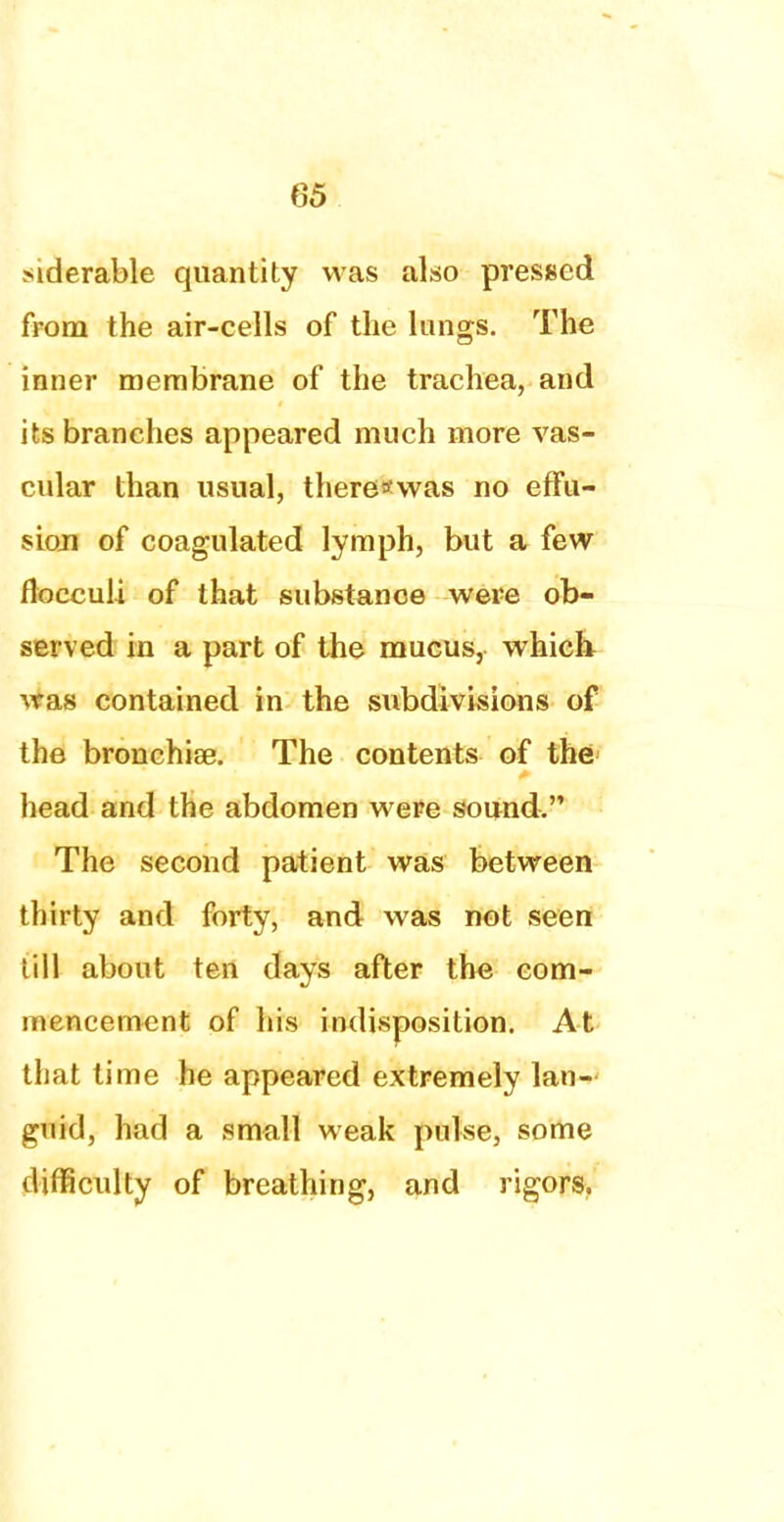 (35 siderable quantity was also pressed from the air-cells of the lungs. The inner membrane of the trachea, and its branches appeared much more vas- cular than usual, there*was no effu- sion of coagulated lymph, but a few flocculi of that substance were ob- served in a part of the mucus, which was contained in the subdivisions of the bronchise. The contents of the head and the abdomen were sound. The second patient was between thirty and forty, and was not seen till about ten days after the; com- mencement of his indisposition. At that time he appeared extremely lan- guid, had a small weak pulse, some difficulty of breathing, and rigors.