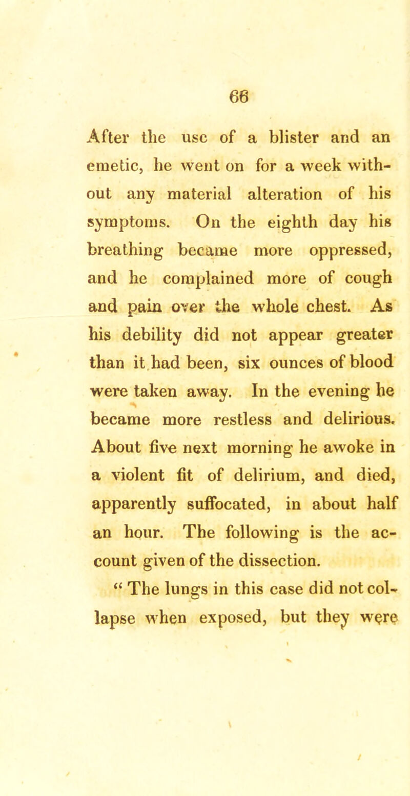 After the use of a blister and an emetic, he went on for a week with- out any material alteration of his symptoms. On the eighth day his breathing became more oppressed, and he complained more of cough and pain over the whole chest. As his debility did not appear greater than it had been, six ounces of blood were taken away. In the evening he became more restless and delirious. About five next morning he awoke in a violent fit of delirium, and died, apparently suffocated, in about half an hour. The following is the ac- count given of the dissection.  The lungs in this case did not col- lapse when exposed, but they were