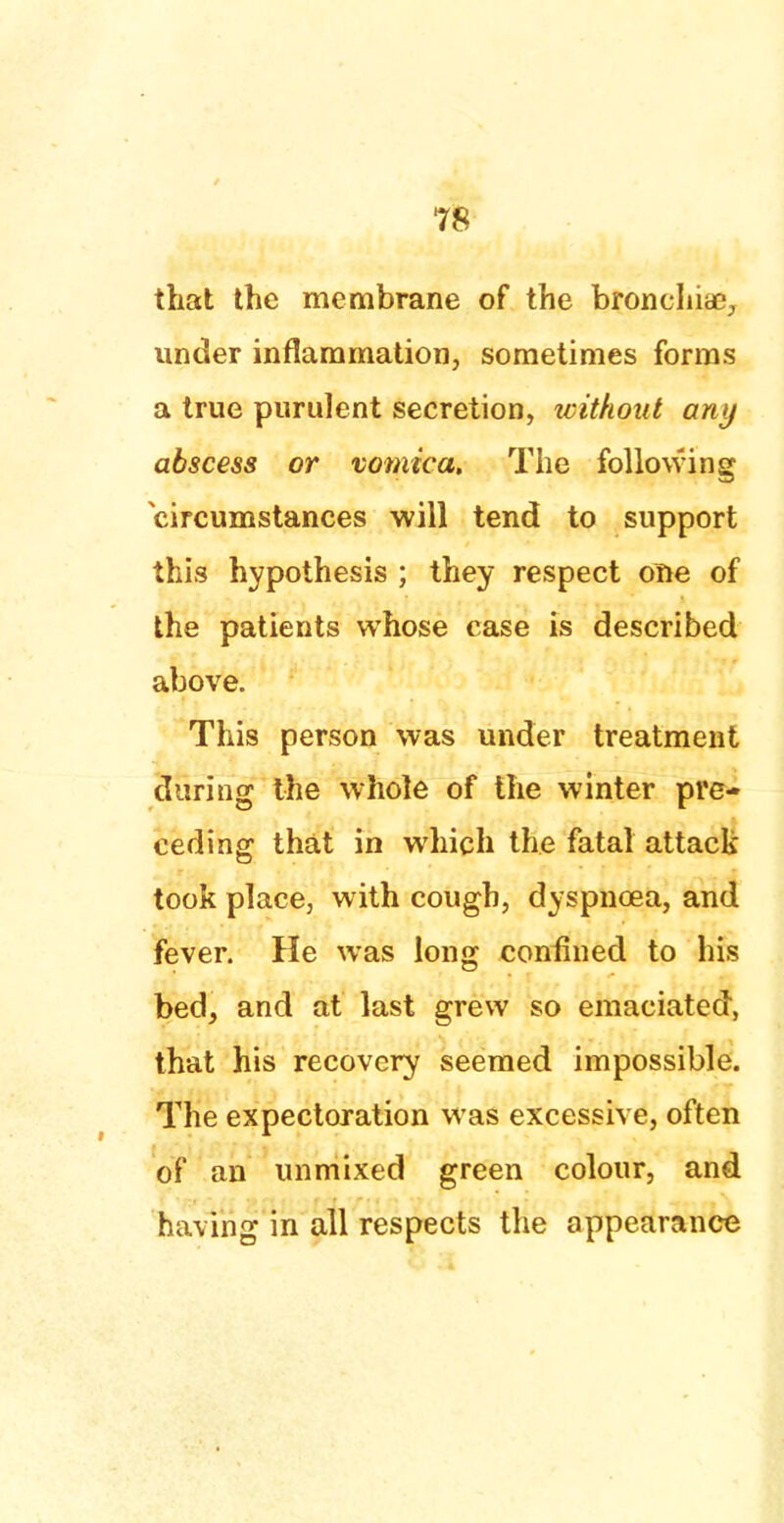 that the membrane of the bronchia?, under inflammation, sometimes forms a true purulent secretion, without any abscess or vomica. The following circumstances will tend to support this hypothesis ; they respect one of the patients whose case is described above. This person was under treatment during the whole of the winter pre- ceding that in which the fatal attack took place, with cough, dyspnoea, and fever. He was long confined to his bed, and at last grew so emaciated, that his recovery seemed impossible. The expectoration was excessive, often of an unmixed green colour, and having in all respects the appearance