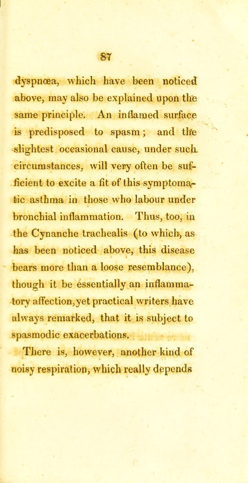 dyspnoea, which have been noticed above, may also be explained upon the same principle. An inflamed surface is predisposed to spasm; and the slightest occasional cause, under such circumstances, will very often be suf- ficient to excite a fit of this symptomar tic asthma in those who labour under bronchial inflammation. Thus, too, in the Cynanche trachealis (to which, as has been noticed above, this disease bears more than a loose resemblance), though it be essentially an inflamma- tory affection,yet practical writers have always remarked, that it is subject to spasmodic exacerbations. There is, however, another kind of noisy respiration, which really depends