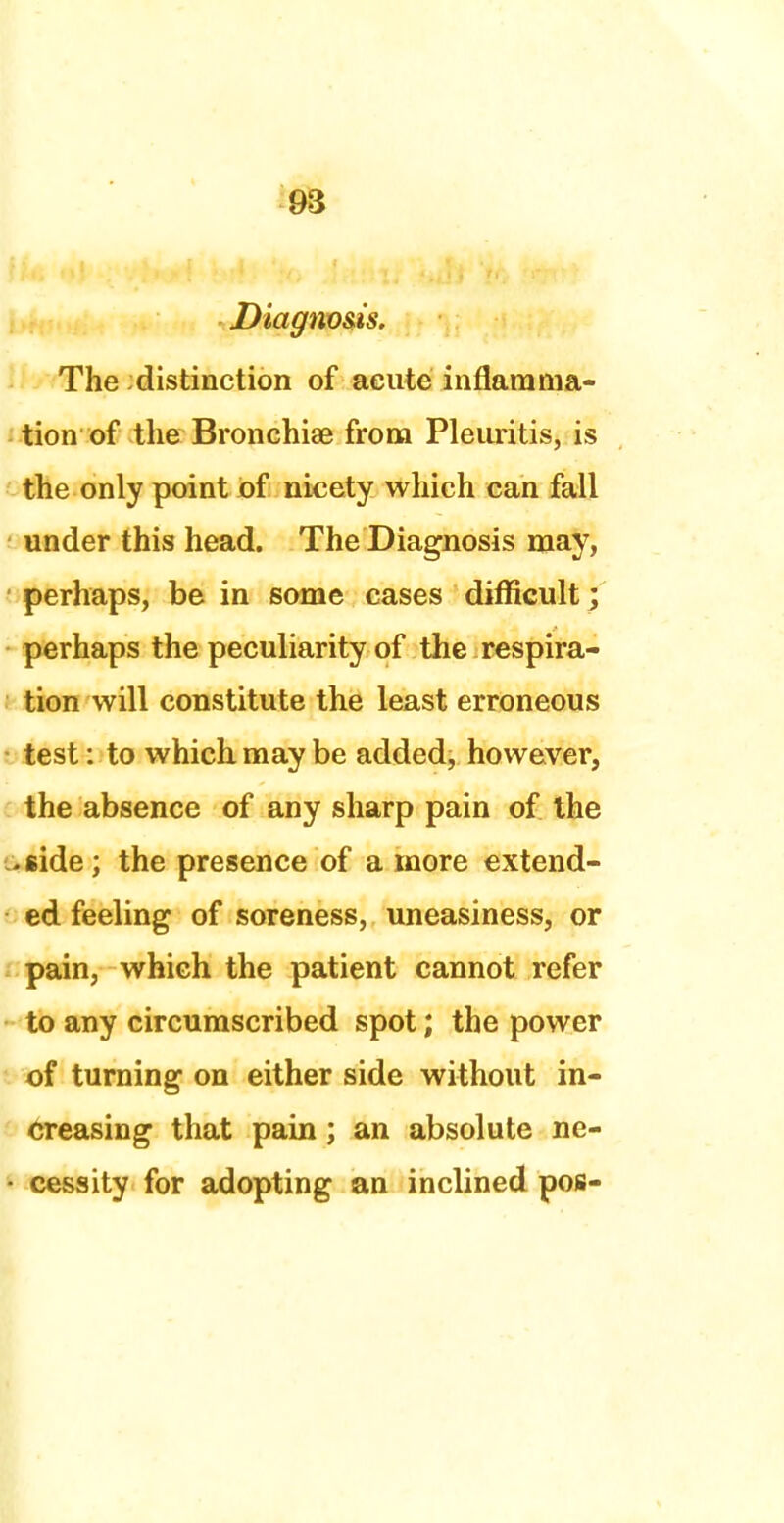 Diagnosis. The distinction of acute inflamma- tion of the Bronchiae from Pleuritis, is the only point of nicety which can fall under this head. The Diagnosis may, perhaps, be in some cases difficult; perhaps the peculiarity of the respira- tion will constitute the least erroneous test: to which may be added, however, the absence of any sharp pain of the .side ; the presence of a more extend- ed feeling of soreness, uneasiness, or pain, which the patient cannot refer to any circumscribed spot; the power of turning on either side without in- creasing that pain; an absolute ne- cessity for adopting an inclined pos-