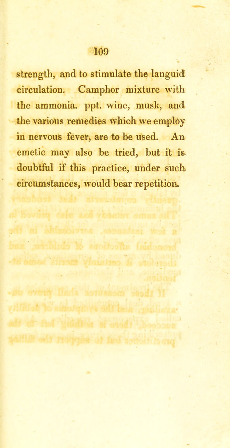 strength, and to stimulate the languid circulation. Camphor mixture with the ammonia, ppt. wine, musk, and the various remedies which we employ in nervous fever, are to be used. An emetic may also be tried, but it is- doubtful if this practice, under such> circumstances, would bear repetition.