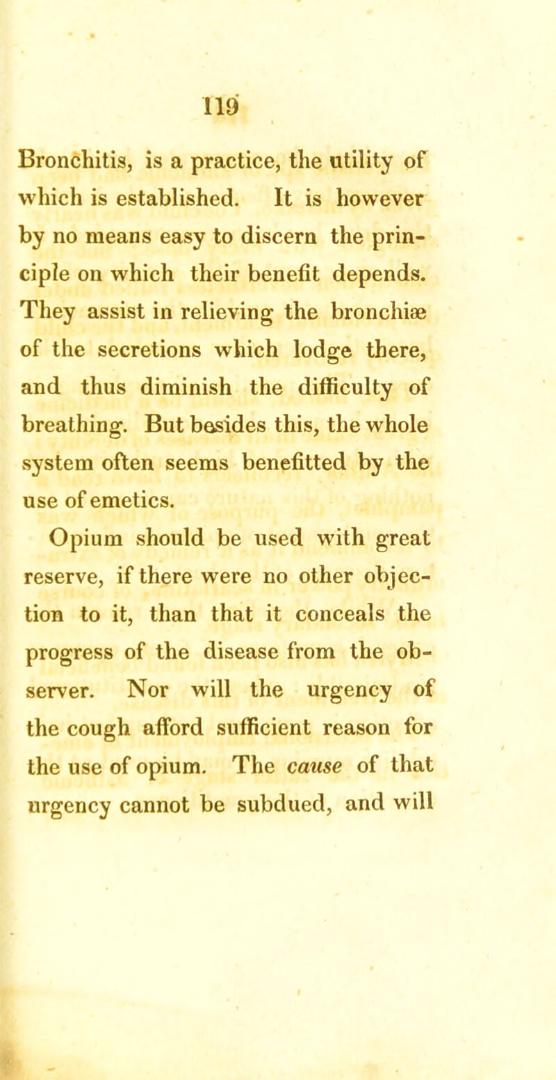 Bronchitis, is a practice, the utility of which is established. It is however by no means easy to discern the prin- ciple on which their benefit depends. They assist in relieving the bronchiae of the secretions which lodge there, and thus diminish the difficulty of breathing. But besides this, the whole system often seems benefitted by the use of emetics. Opium should be used with great reserve, if there were no other objec- tion to it, than that it conceals the progress of the disease from the ob- server. Nor will the urgency of the cough afford sufficient reason for the use of opium. The cause of that urgency cannot be subdued, and will