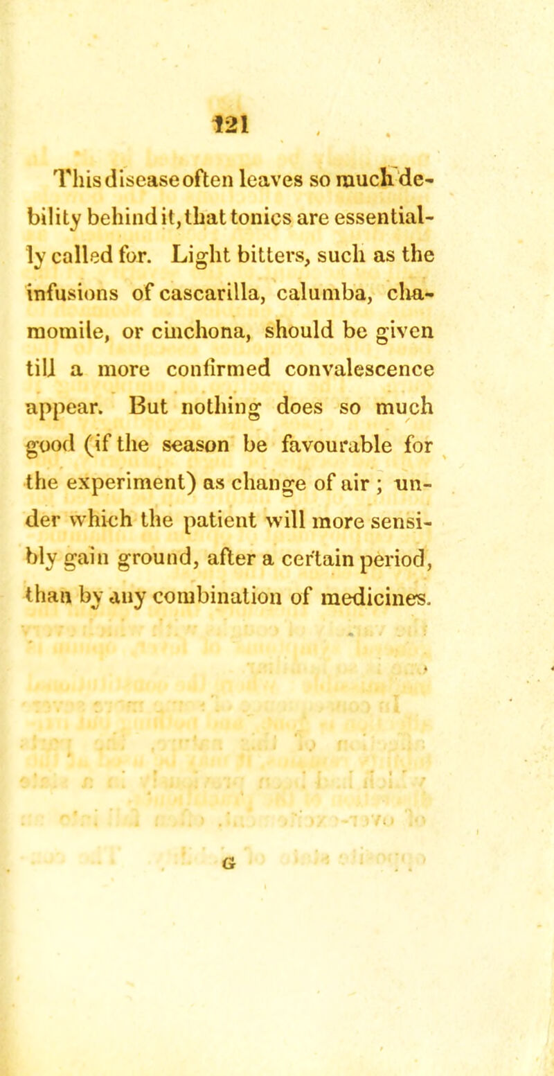 This disease often leaves so much de- bility behind it, that tonics are essential- ly called for. Light bitters, such as the infusions of cascarilla, caluniba, cha- momile, or cinchona, should be given till a more confirmed convalescence appear. But nothing does so much good (if the season be favourable for the experiment) as change of air ; un- der which the patient will more sensi- bly gain ground, after a certain period, than by any combination of medicines. G