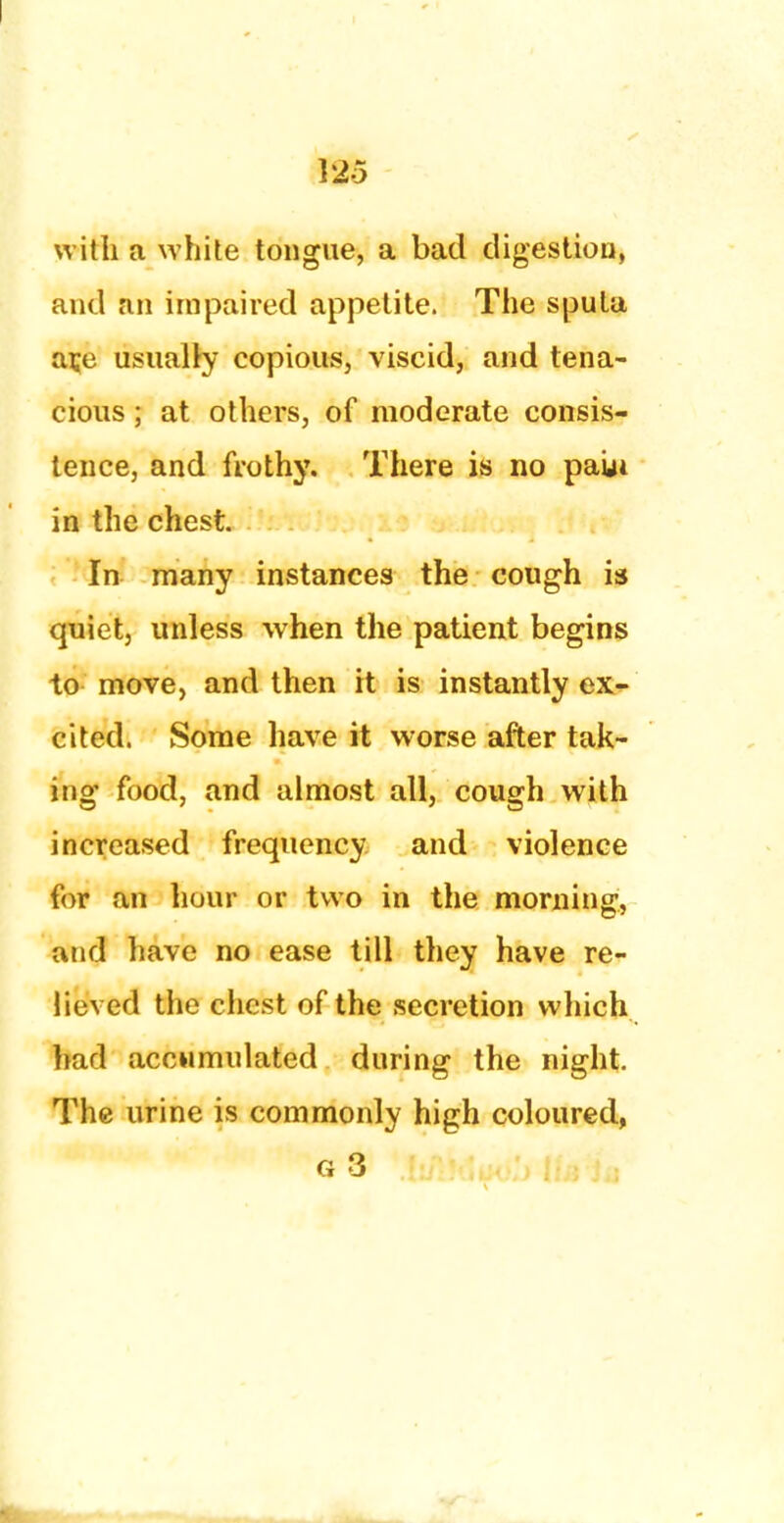 with a white tongue, a bad digestion, and an impaired appetite. The sputa ate usually copious, viscid, and tena- cious ; at others, of moderate consis- tence, and frothy. There is no paui in the chest. In many instances the cough is quiet, unless when the patient begins to move, and then it is instantly ex- cited. Some have it worse after tak- ing food, and almost all, cough with increased frequency and violence for an hour or two in the morning, and have no ease till they have re- lieved the chest of the secretion which had accumulated during the night. The urine is commonly high coloured, 63 Jif:J.W, lia in