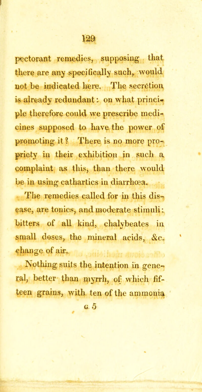 1 pectorant remedies, supposing that there are any specifically such, would uot be indicated here. The secretion is already redundant: on what princU pie therefore could we prescribe medi- cines supposed to have the power of promoting it? There is no more pro- priety in their exhibition in such a complaint as this, than there would be in using cathartics in diarrhoea. The remedies called for in this dis- ease, are tonics, and moderate stimuli: bitters of all kind, chalybeates in small doses, the mineral acids, &c change of air.. Nothing suits the intention in gene- ral, better than myrrh, of which fif- teen grains, with, ten of the ammonia g 5