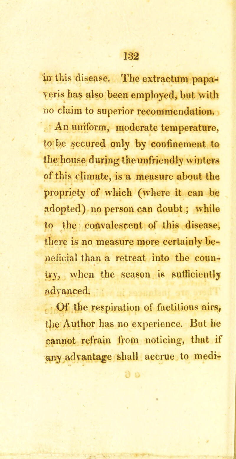 iii this disease. The extractum papa- veris has also been employed, but with no claim to superior recommendation. An uniform, moderate temperature, to be secured only by confinement to the house during the unfriendly winters of this climate, is a measure about the propriety of which (where it can be adopted) no person can doubt; while to the convalescent of this disease, there is no measure more certainly be- neficial than a retreat into the coun- try, when the season is sufficiently advanced. Of the respiration of factitious airs, the Author has no experience. But he cannot refrain from noticing, that if any advantage shall accrue to medi-