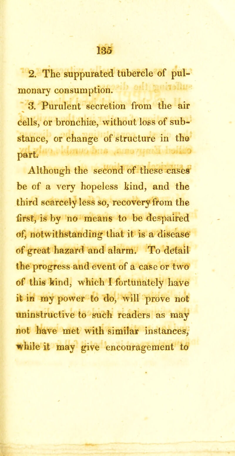 2. The suppurated tubercle of pul- monary consumption. 3. Purulent secretion from the air cells, or bronchise, without loss of sub- stance, or change of structure in th© part. Although the second of these cases be of a very hopeless kind, and the third scarcely less so, recovery from the first, is by no means to be despaired of, notwithstanding that it is a disease of great hazard and alarm. To detail the progress and event of a case or two of this kind, which I fortunately have it in my power to do, will prove not uninstructive to such readers as may not have met with similar instances, while it may give encouragement to