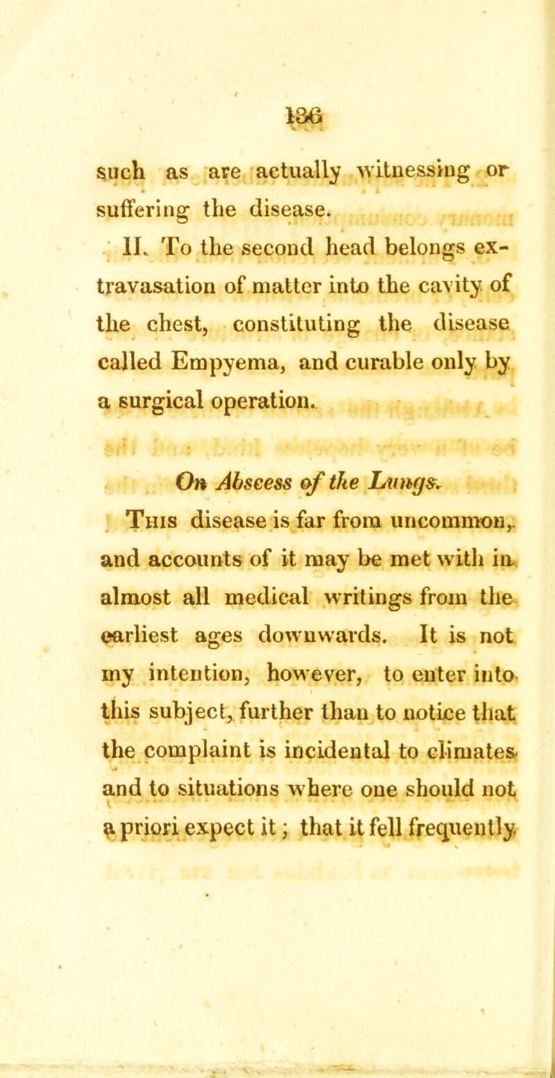 such as are actually witnessing or suffering the disease. 1L To the second head belongs ex- travasation of matter into the cavity of the chest, constituting the disease called Empyema, and curable only by a surgical operation. On Abscess of the Lungs. This disease is far from uncommon,, and accounts of it may be met with in. almost all medical writings from the earliest ages downwards. It is not my intention, however, to enter into this subject, further than to notice that the complaint is incidental to climates- and to situations where one should not a priori expect it; that it fell frequently.
