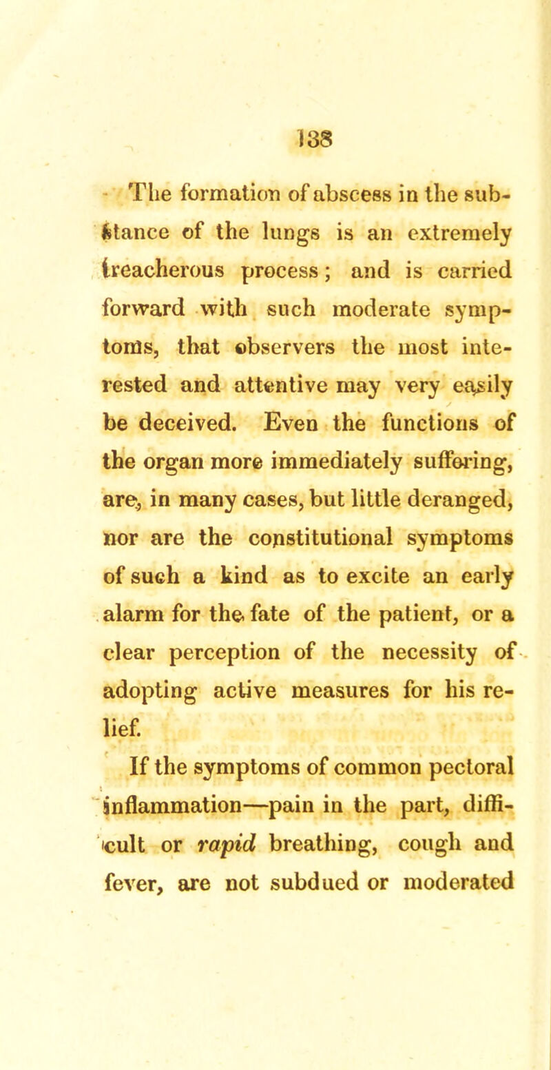 The formation of abscess in the sub- stance of the lungs is an extremely treacherous process; and is carried forward with such moderate symp- toms, that observers the most inte- rested and attentive may very easily be deceived. Even the functions of the organ more immediately suffering, are, in many cases, but little deranged, nor are the constitutional symptoms of such a kind as to excite an early alarm for the. fate of the patient, or a clear perception of the necessity of adopting active measures for his re- lief. If the symptoms of common pectoral inflammation—pain in the part, diffi- cult or rapid breathing, cough and fever, are not subdued or moderated