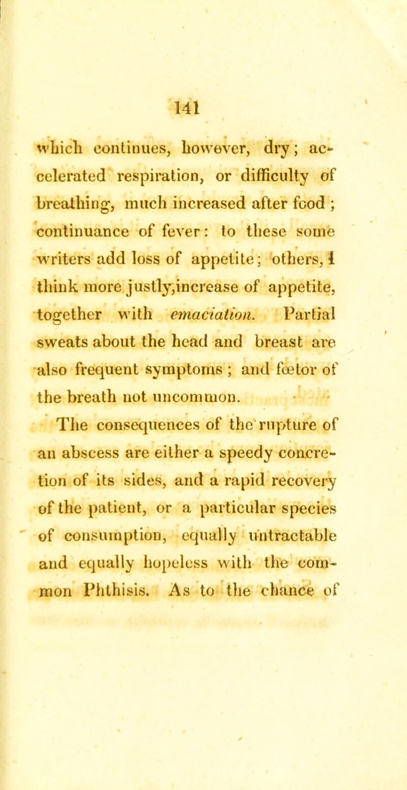 which continues, however, dry; ac- celerated respiration, or difficulty of breathing, much increased after food ; continuance of fever: to these some writers add loss of appetite; others, 1 think more justly,increase of appetite, together with emaciation. Partial sweats about the head and breast are also frequent symptoms ; and foetor of the breath not uncommon. The consequences of the rupture of an abscess are either a speedy concre- tion of its sides, and a rapid recovery of the patient, or a particular species of consumption, equally lintractable and equally hopeless with the com- mon Phthisis. As to the chance of