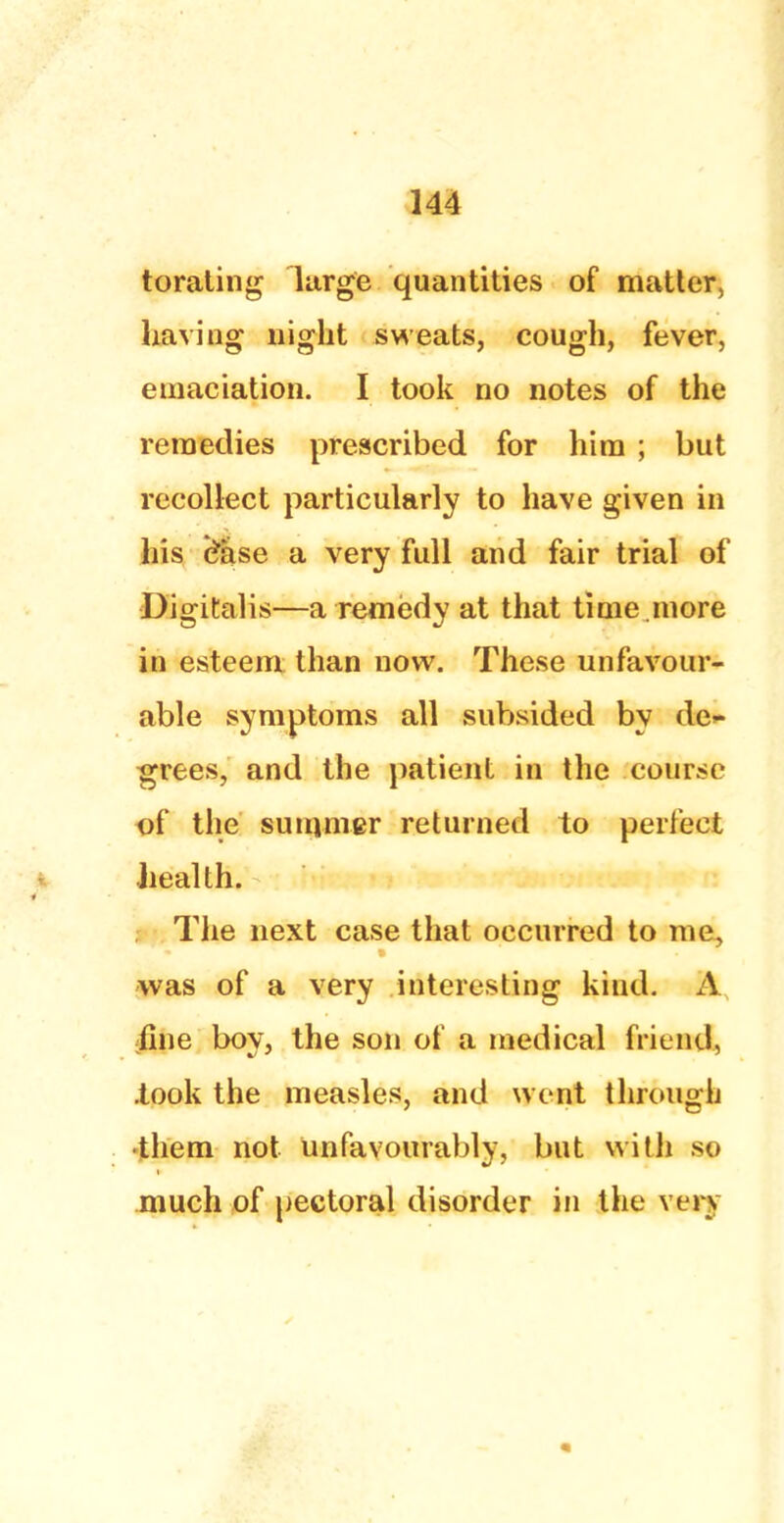 torating large quantities of matter, having night sweats, cough, fever, emaciation. I took no notes of the remedies prescribed for him ; but recollect particularly to have given in his c^ase a very full and fair trial of Digitalis—a remedy at that time .more in esteem than now. These unfavour- able symptoms all subsided by de>- grees, and the patient in the course of the summer returned to perfect health. The next case that occurred to me, was of a very interesting kind. A fine boy, the son of a medical friend, .took the measles, and went through •them not unfavourably, but with so much of pectoral disorder in the very