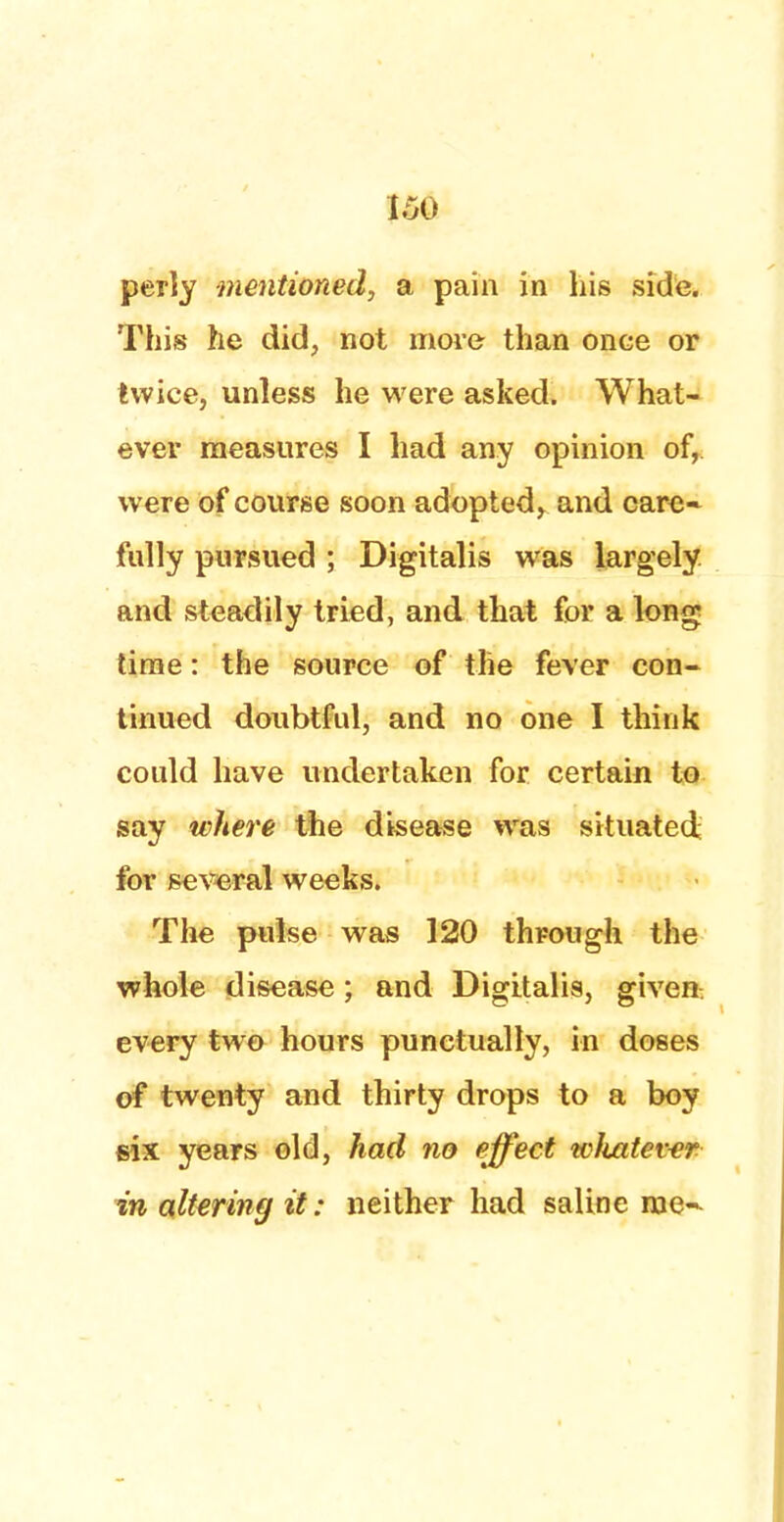 per]y mentioned, a pain in his side. This he did, not more than once or twice, unless he were asked. What- ever measures I had any opinion of, were of course soon adopted, and care* fully pursued ; Digitalis was largely and steadily tried, and that for a long; time: the source of the fever con- tinued doubtful, and no one I think could have undertaken for certain to say where the disease was situated for several weeks. The pulse was 120 through the whole disease; and Digitalis, given every two hours punctually, in doses of twenty and thirty drops to a boy six years old, had no effect wliatewr in altering it: neither had saline rae-