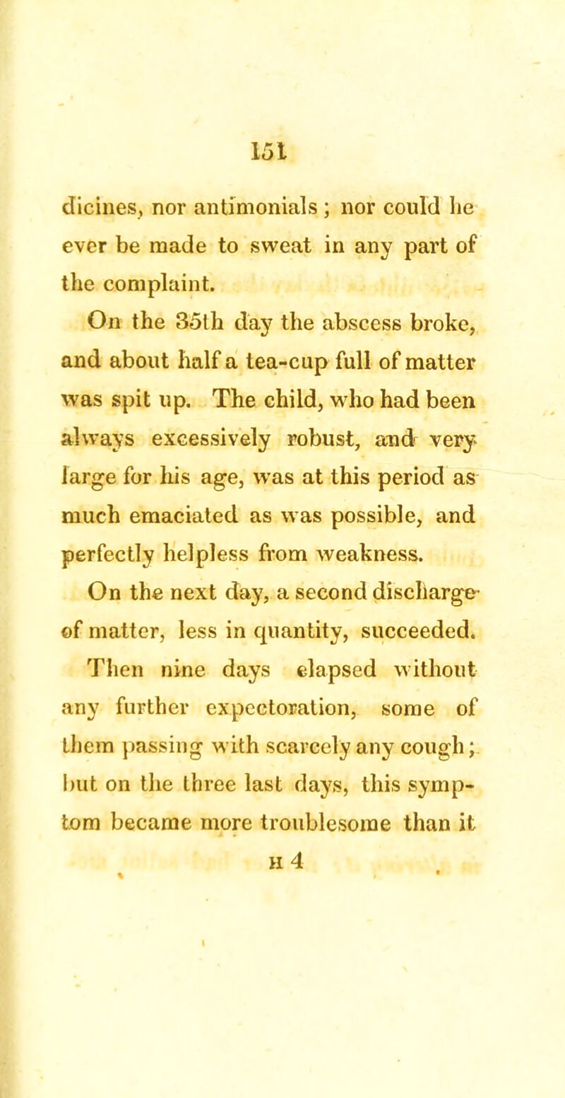 dicines, nor antimonials ; nor could he ever be made to sweat in any part of the complaint. On the 35th day the abscess broke, and about half a tea-cup full of matter was spit up. The child, who had been always excessively robust, and^ very large for his age, was at this period as much emaciated as was possible, and perfectly helpless from weakness. On the next day, a second discharge- of matter, less in quantity, succeeded. Then nine days elapsed without any further expectoration, some of them passing with scarcely any cough; but on the three last days, this symp- tom became more troublesome than it h4